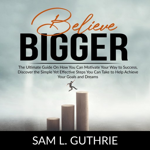 Believe Bigger: The Ultimate Guide On How You Can Motivate Your Way to Success, Discover the Simple Yet Effective Steps You Can Take to Help Achieve Your Goals and Dreams, Sam Guthrie