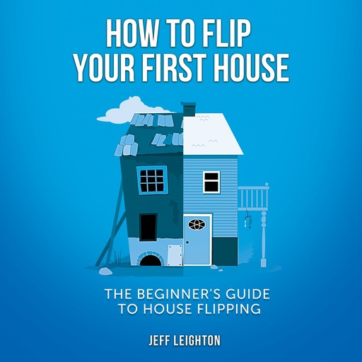 How To Flip Your First House: The Beginner's Guide To House Flipping, Jeff Leighton