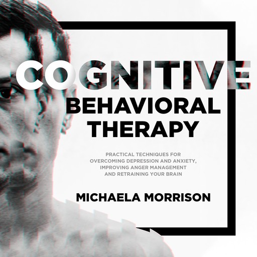 Cognitive Behavioral Therapy: Practical Techniques for Overcoming Depression and Anxiety, Improving Anger Management and Retraining Your Brain, Michaela Morrison