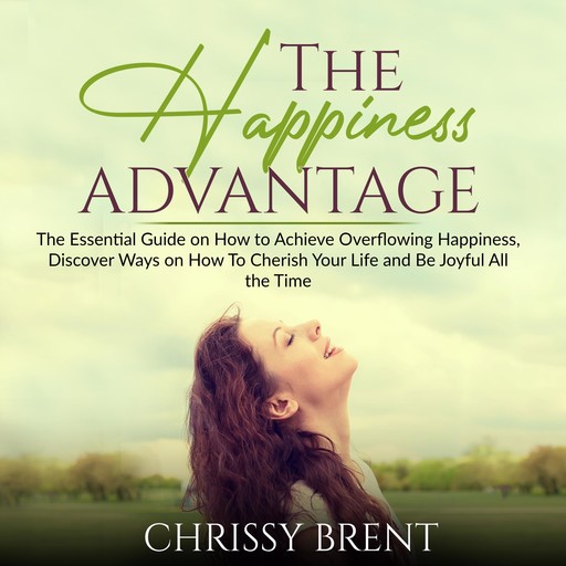 The Happiness Advantage: The Essential Guide on How to Achieve Overflowing Happiness, Discover Ways on How To Cherish Your Life and Be Joyful All the Time, Chrissy Brent
