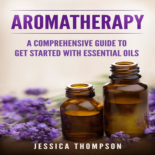 Aromatherapy: A Comprehensive Guide To Get Started With Essential Oils, Jessica Thompson