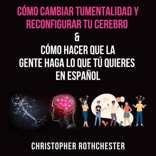 Cómo cambiar tu mentalidad y reconfigurar tu cerebro & Cómo hacer que la gente haga lo que tú quieres en español, Christopher Rothchester