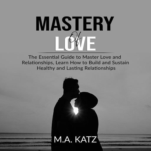 Mastery of Love: The Essential Guide to Master Love and Relationships, Learn How to Build and Sustain Healthy and Lasting Relationships, M.A. Katz