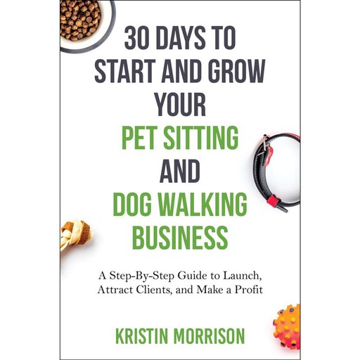 30 Days To Start and Grow Your Pet Sitting and Dog Walking Business, Kristin Morrison