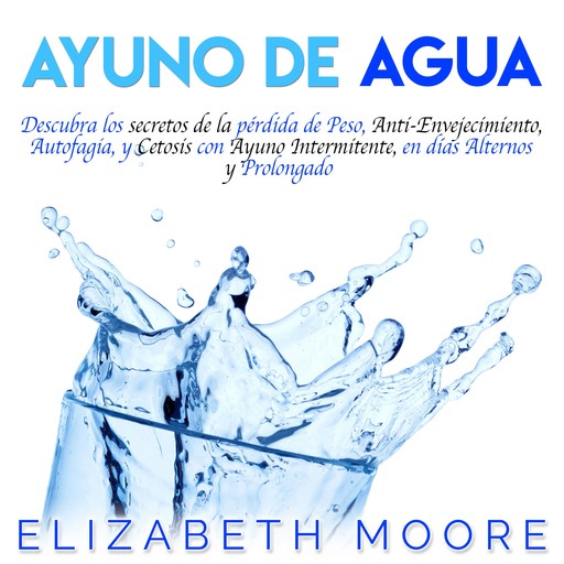 Ayuno de Agua: Descubra los secretos de la pérdida de Peso, Anti-Envejecimiento, Autofagia, y Cetosis con Ayuno Intermitente, en días Alternos y Prolongado, Elizabeth Moore