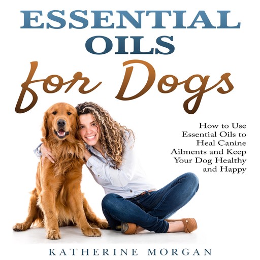 Essential Oils for Dogs: How to Use Essential Oils to Heal Canine Ailments and Keep Your Dog Healthy and Happy, Katherine Morgan