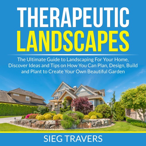 Therapeutic Landscapes: The Ultimate Guide to Landscaping For Your Home, Discover Ideas and Tips on How You Can Plan, Design, Build and Plant to Create Your Own Beautiful Garden, Sieg Travers