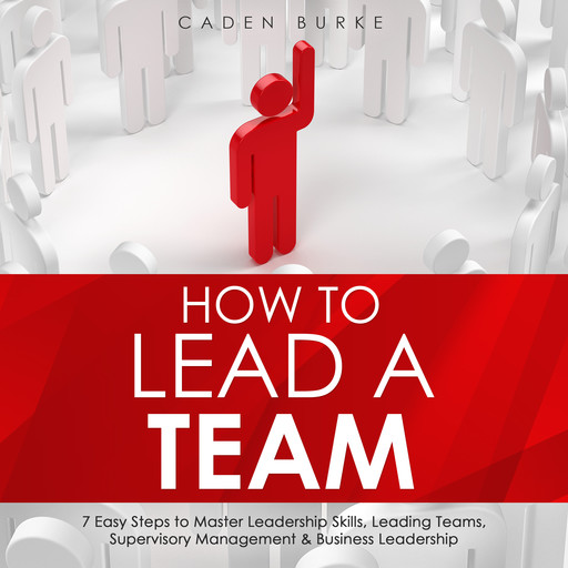 How to Lead a Team: 7 Easy Steps to Master Leadership Skills, Leading Teams, Supervisory Management &amp; Business Leadership, Caden Burke