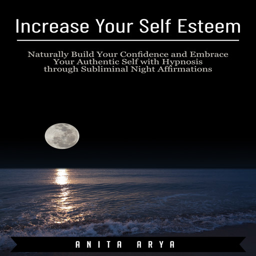 Increase Your Self Esteem: Naturally Build Your Confidence and Embrace Your Authentic Self with Hypnosis through Subliminal Night Affirmations, Anita Arya