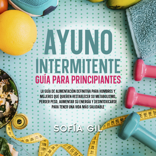 Ayuno intermitente — Guía para principiantes: ¡La guía de alimentación definitiva para hombres y mujeres que quieren restablecer su metabolismo, perder peso, aumentar su energía y desintoxicarse para tener una vida más saludable!, Sofía Gil