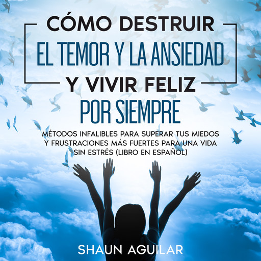 Cómo Destruir el Temor y la Ansiedad y Vivir Feliz por Siempre, Shaun Aguilar