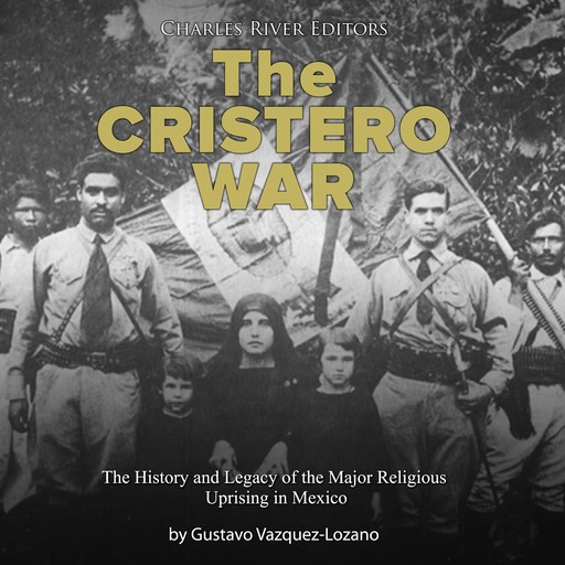 The Cristero War: The History and Legacy of the Major Religious Uprising in Mexico, Charles Editors