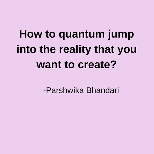 How to quantum jump into the reality that you want to create?, Parshwika Bhandari