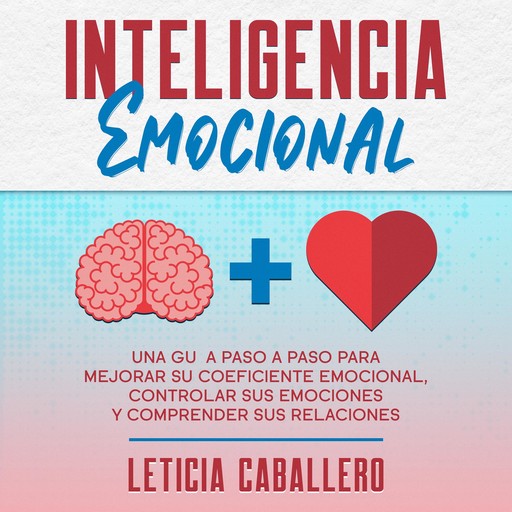 Inteligencia Emocional: Una guía paso a paso para mejorar su coeficiente emocional, controlar sus emociones y comprender sus relaciones, Leticia Caballero