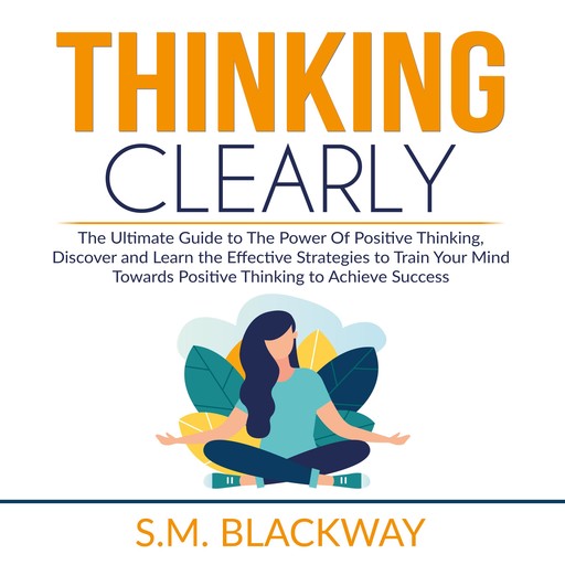 Thinking Clearly: The Ultimate Guide to The Power Of Positive Thinking, Discover and Learn the Effective Strategies to Train Your Mind Towards Positive Thinking to Achieve Success, S.M. Blackway