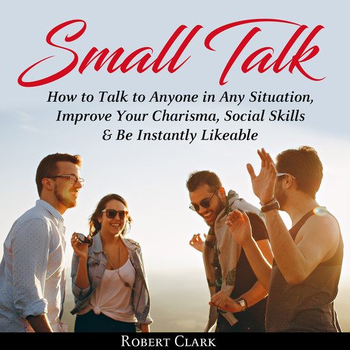 Small Talk: How to Talk to Anyone in Any Situation, Improve Your Charisma, Social Skills & Be Instantly Likeable, Robert Clark