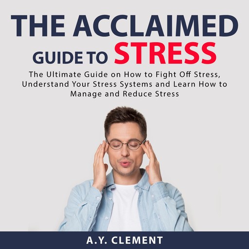 The Acclaimed Guide to Stress: The Ultimate Guide on How to Fight Off Stress, Understand Your Stress Systems and Learn How to Manage and Reduce Stress, A.Y. Clement