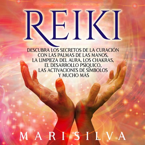 Reiki: Descubra los secretos de la curación con las palmas de las manos, la limpieza del aura, los chakras, el desarrollo psíquico, las activaciones de símbolos y mucho más, Mari Silva