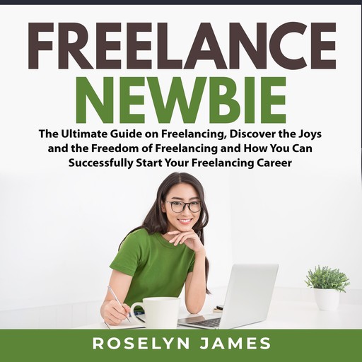 Freelance Newbie: The Ultimate Guide on Freelancing, Discover the Joys and the Freedom of Freelancing and How You Can Successfully Start Your Freelancing Career, Roselyn James
