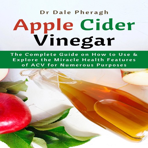 Apple Cider Vinegar: The Complete Guide on How to Use & Explore the Miracle Health Features of ACV for Numerous Purposes, Dale Pheragh