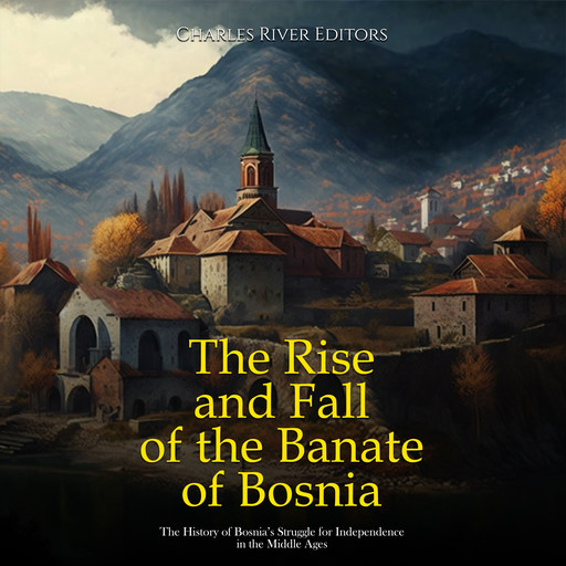 The Rise and Fall of the Banate of Bosnia: The History of Bosnia’s Struggle for Independence in the Middle Ages, Charles Editors