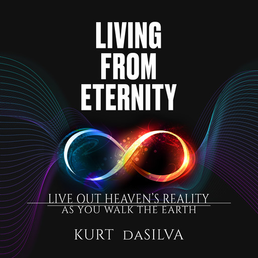 Living from Eternity: Live Out Heaven’s Reality As You Walk the Earth, Kurt daSilva