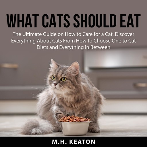 What Cats Should Eat: The Ultimate Guide on How to Care for a Cat, Discover Everything About Cats From How to Choose One to Cat Diets and Everything in Between, M.H. Keaton