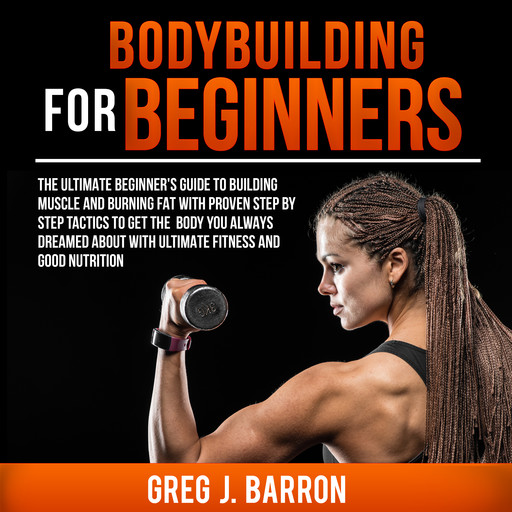 Bodybuilding for Beginners: The Ultimate Beginner's Guide to Building Muscle and Burning Fat With Proven Step By Step Tactics To Get The Body You Always Dreamed About With Ultimate Fitness And Good Nutrition, Greg Barron