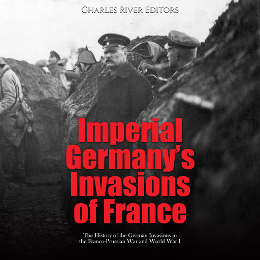 Imperial Germany’s Invasions of France: The History of the German Invasions in the Franco-Prussian War and World War I, Charles Editors