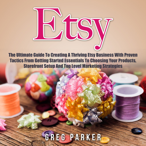 Etsy: The Ultimate Guide To Creating A Thriving Etsy Business With Proven Tactics From Getting Started Essentials To Choosing Your Products, Storefront Setup And Top Level Marketing Strategies, Greg Parker