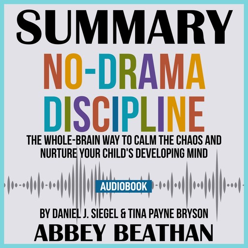 Summary of No-Drama Discipline: The Whole-Brain Way to Calm the Chaos and Nurture Your Child's Developing Mind by Daniel J. Siegel & Tina Payne Bryson, Abbey Beathan