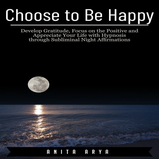 Choose to Be Happy: Develop Gratitude, Focus on the Positive and Appreciate Your Life with Hypnosis through Subliminal Night Affirmations, Anita Arya