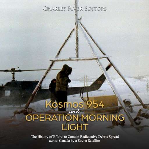Kosmos 954 and Operation Morning Light: The History of Efforts to Contain Radioactive Debris Spread across Canada by a Soviet Satellite, Charles Editors