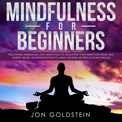 Mindfulness for Beginners: Practicing Minimalism and Meditation to Declutter Your Mind for Stress and Anxiety Relief: An Introduction to Mind Hacking Secrets in Plain English, Jon Goldstein