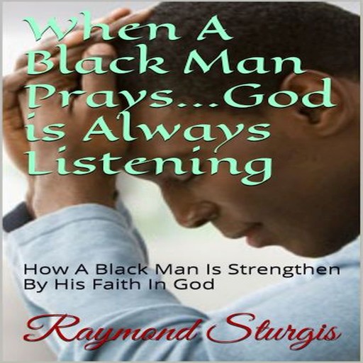 When A Black Man Prays...God is Always Listening: How A Black Man Is Strengthen By His Faith In God, Raymond Sturgis