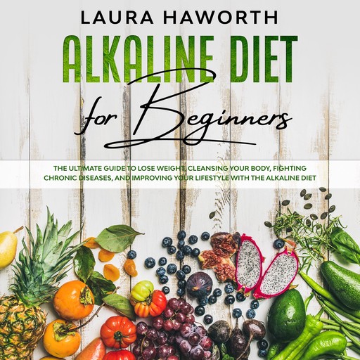 Alkaline Diet for Beginners: The Ultimate Guide to Lose Weight, Cleansing Your Body, Fighting Chronic Diseases, and Improving Your Lifestyle with the Alkaline Diet, Laura Haworth