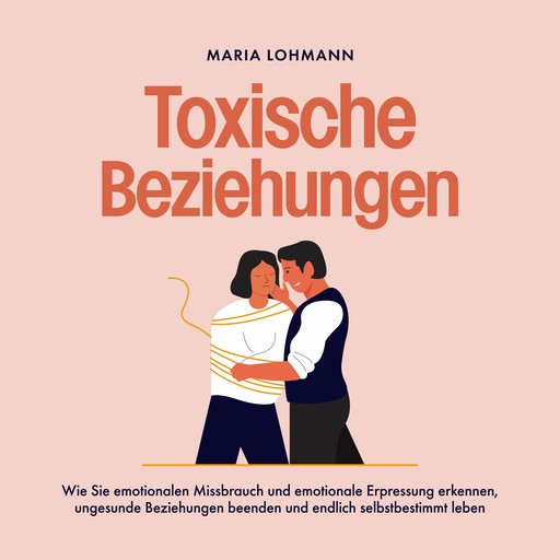 Toxische Beziehungen: Wie Sie emotionalen Missbrauch und emotionale Erpressung erkennen, ungesunde Beziehungen beenden und endlich selbstbestimmt leben, Maria Lohmann