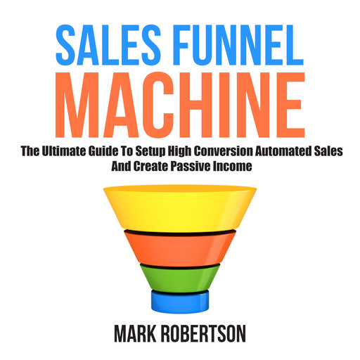 Sales Funnel Machine: The Ultimate Guide To Setup High Conversion Automated Sales And Create Passive Income, Mark Robertson