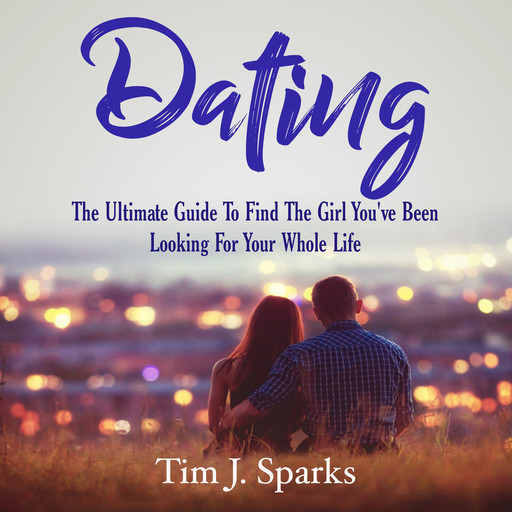 Dating: The Ultimate Guide To Find The Girl You've Been Looking For Your Whole Life, Tim J. Sparks