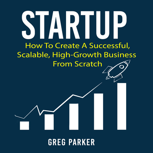 Startup: How To Create A Successful, Scalable, High-Growth Business From Scratch, Greg Parker