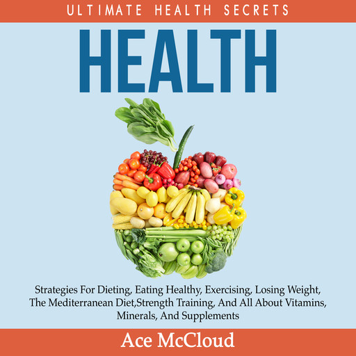 Health: Ultimate Health Secrets: Strategies For Dieting, Eating Healthy, Exercising, Losing Weight, The Mediterranean Diet, Strength Training, And All About Vitamins, Minerals, And Supplements, Ace McCloud