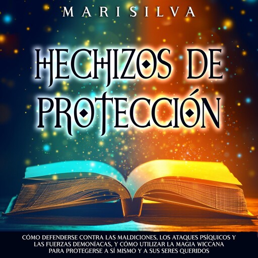 Hechizos de protección: Cómo defenderse contra las maldiciones, los ataques psíquicos y las fuerzas demoníacas, y cómo utilizar la magia wiccana para protegerse a sí mismo y a sus seres queridos, Mari Silva