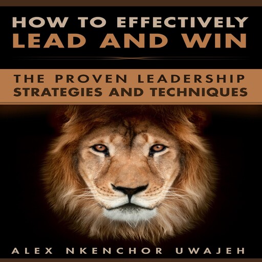How to Effectively Lead and Win: The Proven Leadership Strategies and Techniques, Alex Nkenchor Uwajeh
