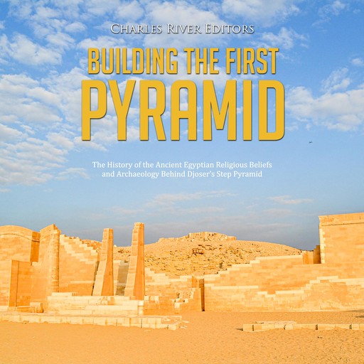 Building the First Pyramid: The History of the Ancient Egyptian Religious Beliefs and Archaeology Behind Djoser’s Step Pyramid, Charles Editors