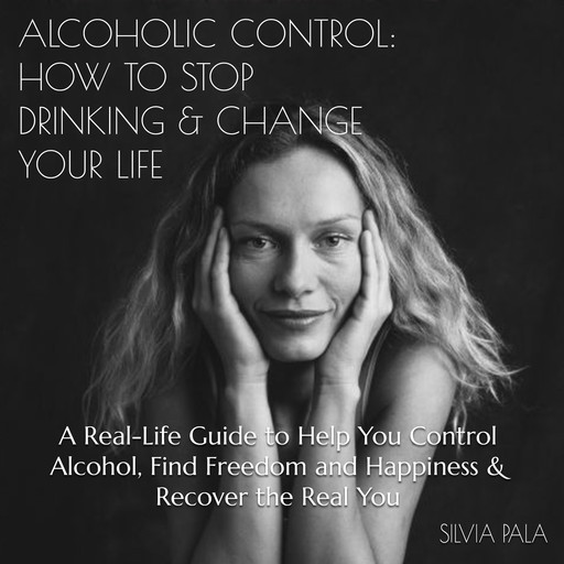 Alcoholic Control: How to Stop Drinking & Change Your Life, A Real-Life Guide to Help You Control Alcohol, Find Freedom and Happiness & Recover the Real You, Silvia Pala