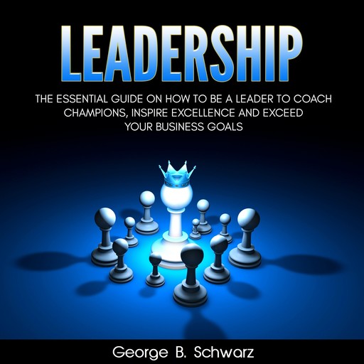 Leadership: The Essential Guide on How To Be A Leader to Coach Champions, Inspire Excellence and Exceed Your Business Goals, George B. Schwarz