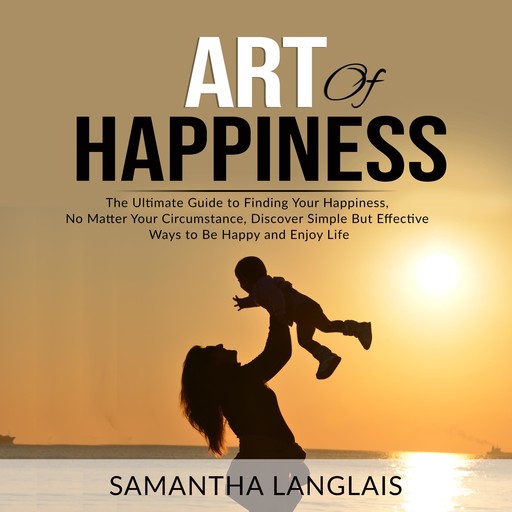 Art of Happiness: The Ultimate Guide to Finding Your Happiness No Matter Your Circumstance, Discover Simple But Effective Ways to Be Happy and Enjoy Life, Samantha Langlais