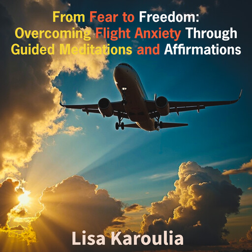 From Fear to Freedom: Overcoming Flight Anxiety Through Guided Meditations and Affirmations, Lisa Karoulia