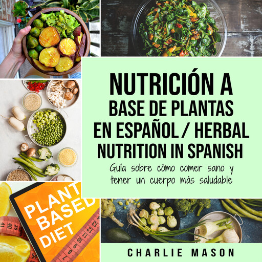 Nutrición a base de plantas En español/ Herbal Nutrition In Spanish: Guía sobre cómo comer sano y tener un cuerpo más saludable, Charlie Mason