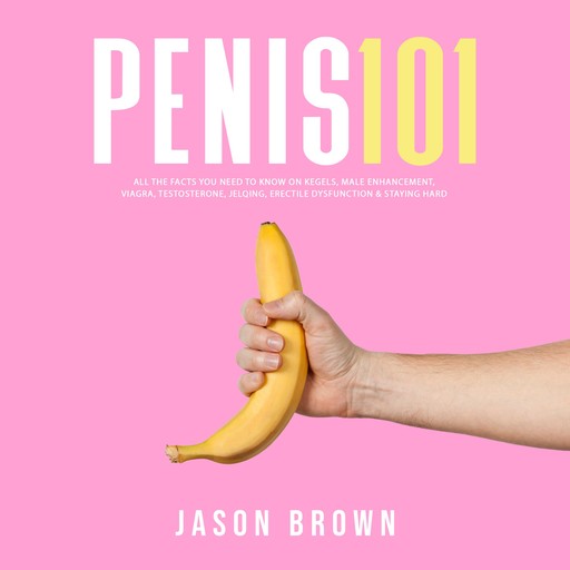 Penis 101 - All The Facts You Need To Know On Kegels, Male Enhancement, Viagra, Testosterone, Jelqing, Erectile Dysfunction & Staying Hard, Jason Brown